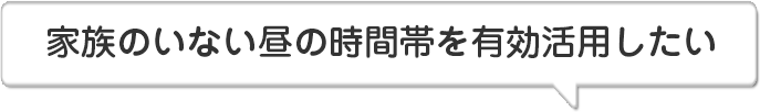 家族のいない昼の時間帯を有効活用したい